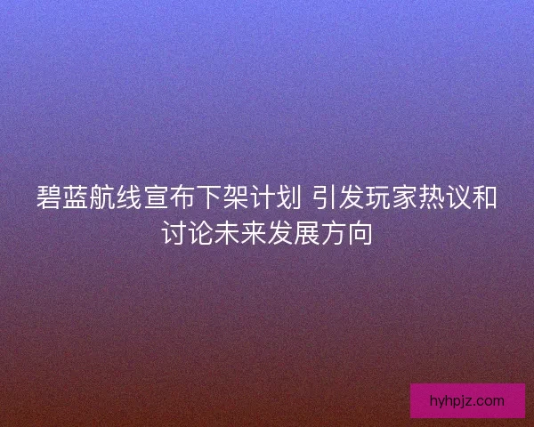 碧蓝航线宣布下架计划 引发玩家热议和讨论未来发展方向